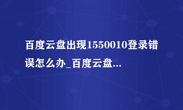 百度云盘出现1550010登录错误怎么办_百度云盘出现1550010登录错误的解决办法