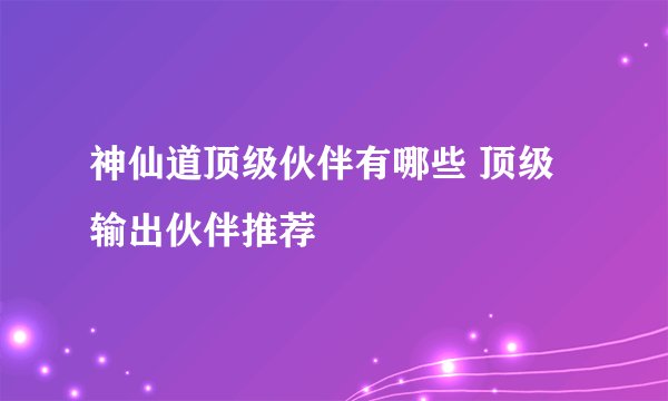 神仙道顶级伙伴有哪些 顶级输出伙伴推荐