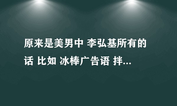 原来是美男中 李弘基所有的话 比如 冰棒广告语 拌拌面 叫朱莉的声音 要全哦 发至邮箱451121351@qq.com