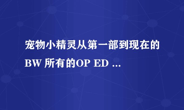 宠物小精灵从第一部到现在的BW 所有的OP ED 只要歌名就行