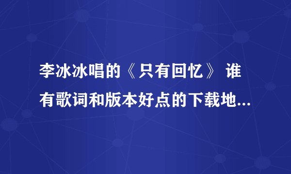 李冰冰唱的《只有回忆》 谁有歌词和版本好点的下载地址啊！谢谢了， 在线收听也行。