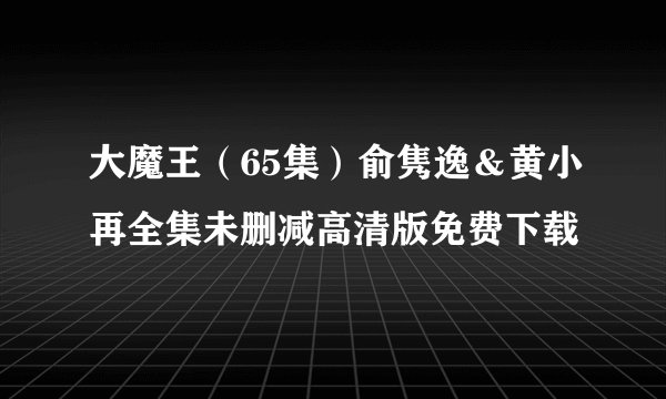 大魔王（65集）俞隽逸＆黄小再全集未删减高清版免费下载