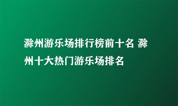滁州游乐场排行榜前十名 滁州十大热门游乐场排名