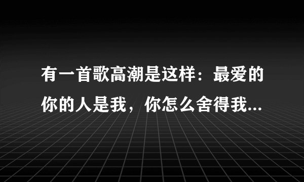 有一首歌高潮是这样：最爱的你的人是我，你怎么舍得我难过，在我最需要你的时候，你却每说一句话就走，这