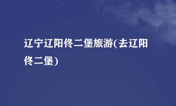 辽宁辽阳佟二堡旅游(去辽阳佟二堡)