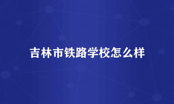 吉林市铁路学校怎么样