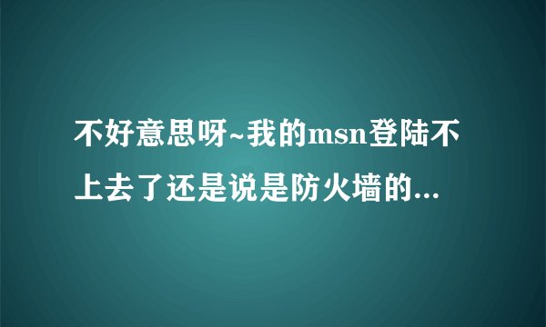 不好意思呀~我的msn登陆不上去了还是说是防火墙的问题阻止了我登