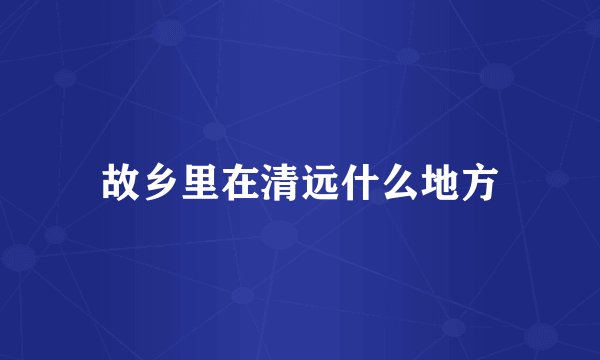 故乡里在清远什么地方