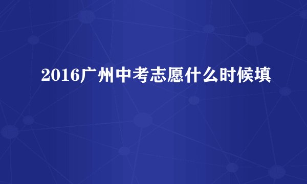 2016广州中考志愿什么时候填