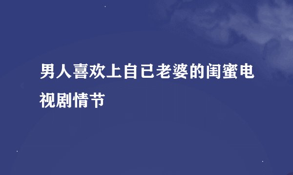 男人喜欢上自已老婆的闺蜜电视剧情节