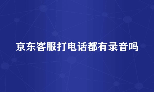 京东客服打电话都有录音吗