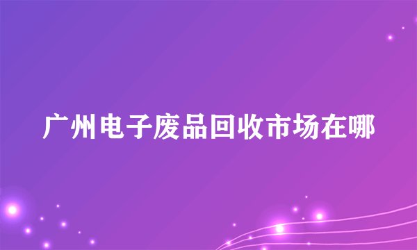 广州电子废品回收市场在哪