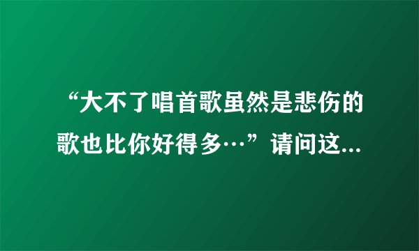 “大不了唱首歌虽然是悲伤的歌也比你好得多…”请问这句歌词出自哪首歌啊？希望知道的说一下歌名。非常...
