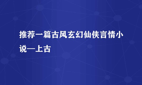 推荐一篇古风玄幻仙侠言情小说—上古