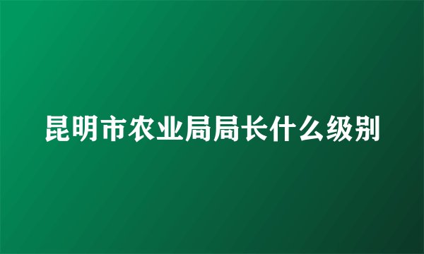 昆明市农业局局长什么级别