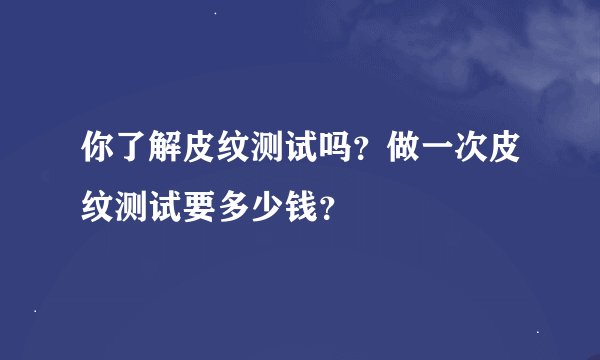 你了解皮纹测试吗？做一次皮纹测试要多少钱？