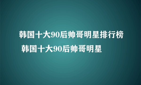 韩国十大90后帅哥明星排行榜 韩国十大90后帅哥明星