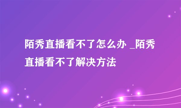 陌秀直播看不了怎么办 _陌秀直播看不了解决方法