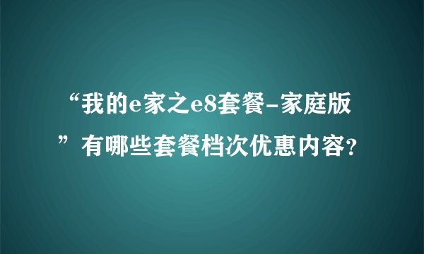 “我的e家之e8套餐-家庭版”有哪些套餐档次优惠内容?