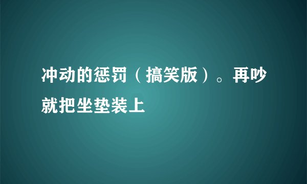 冲动的惩罚（搞笑版）。再吵就把坐垫装上