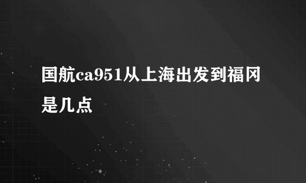 国航ca951从上海出发到福冈是几点
