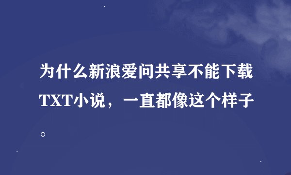 为什么新浪爱问共享不能下载TXT小说，一直都像这个样子。