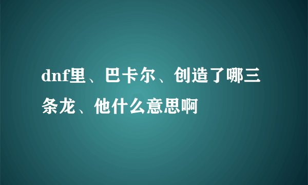 dnf里、巴卡尔、创造了哪三条龙、他什么意思啊