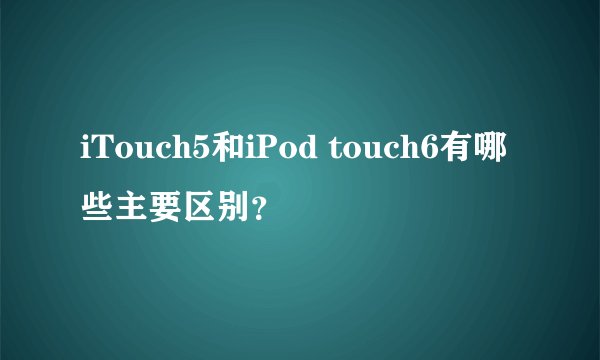 iTouch5和iPod touch6有哪些主要区别？