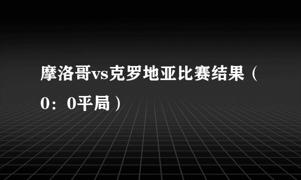 摩洛哥vs克罗地亚比赛结果（0：0平局）