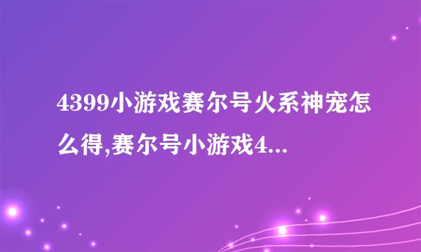 4399小游戏赛尔号火系神宠怎么得,赛尔号小游戏4399精灵大全