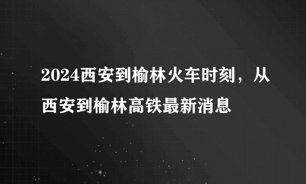 2024西安到榆林火车时刻，从西安到榆林高铁最新消息