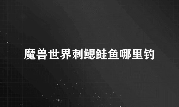 魔兽世界刺鳃鲑鱼哪里钓