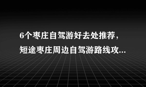6个枣庄自驾游好去处推荐，短途枣庄周边自驾游路线攻略，周末枣庄自驾游去哪好玩