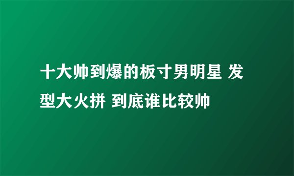 十大帅到爆的板寸男明星 发型大火拼 到底谁比较帅