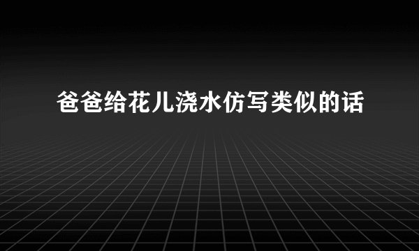 爸爸给花儿浇水仿写类似的话