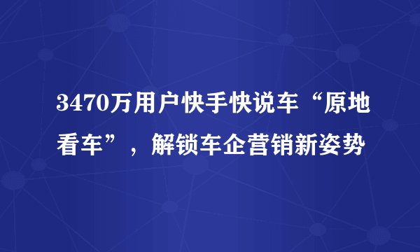 3470万用户快手快说车“原地看车”，解锁车企营销新姿势