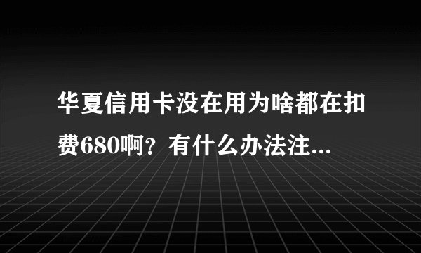 华夏信用卡没在用为啥都在扣费680啊?有什么办法注销么?这也太高,太坑680