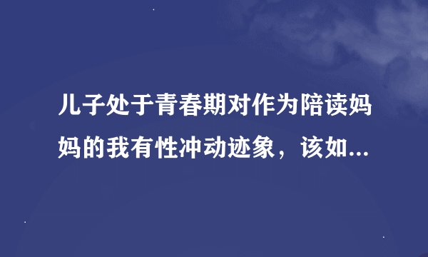 儿子处于青春期对作为陪读妈妈的我有性冲动迹象，该如何正确处理？