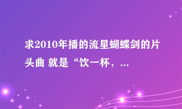求2010年播的流星蝴蝶剑的片头曲 就是“饮一杯，太白遗风。。。。。。”