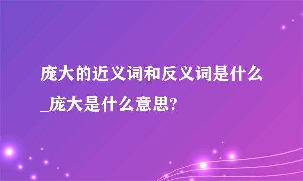 庞大的近义词和反义词是什么_庞大是什么意思?