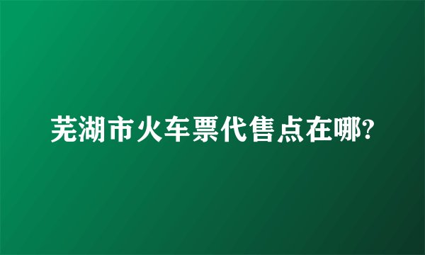 芜湖市火车票代售点在哪?