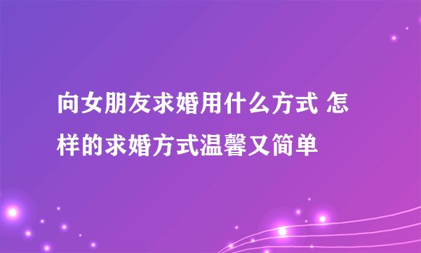 向女朋友求婚用什么方式 怎样的求婚方式温馨又简单