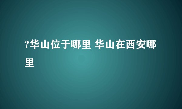 ?华山位于哪里 华山在西安哪里