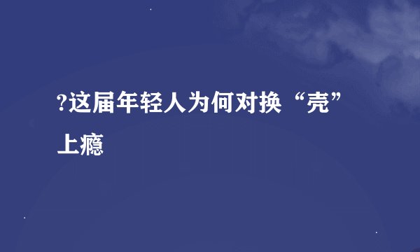 ?这届年轻人为何对换“壳”上瘾