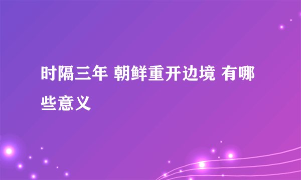 时隔三年 朝鲜重开边境 有哪些意义