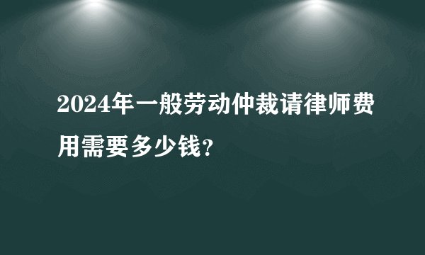 2024年一般劳动仲裁请律师费用需要多少钱？