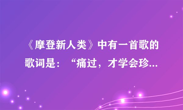 《摩登新人类》中有一首歌的歌词是：“痛过，才学会珍惜……”，这首歌叫什么名？