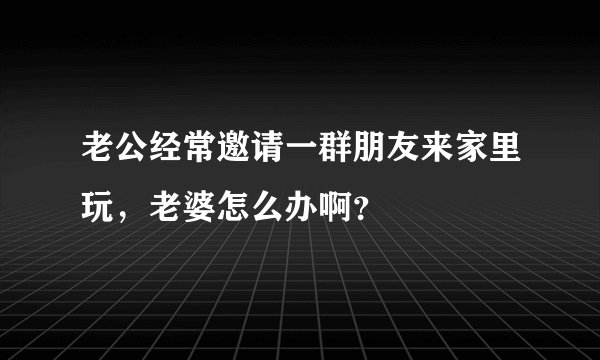 老公经常邀请一群朋友来家里玩，老婆怎么办啊？