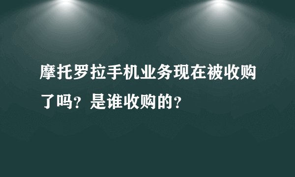 摩托罗拉手机业务现在被收购了吗？是谁收购的？