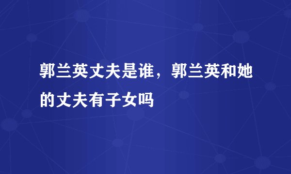 郭兰英丈夫是谁，郭兰英和她的丈夫有子女吗